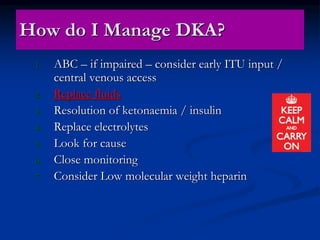 How do I Manage DKA?
1. ABC – if impaired – consider early ITU input /
central venous access
2. Replace fluids
3. Resolution of ketonaemia / insulin
4. Replace electrolytes
5. Look for cause
6. Close monitoring
7. Consider Low molecular weight heparin
 