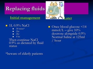 Replacing fluids
Initial management
 1L 0.9% NaCl
 30 mins*
 1hr
 2hr
 4 hr
Then continue NaCl
0.9% as dictated by fluid
status
*beware of elderly patients
Later
 Once blood glucose <14
mmol/L – give 10%
dextrose alongside 0.9%
Normal Saline at 125ml
/ hour
 
