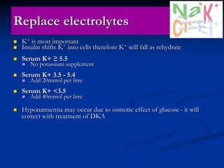 Replace electrolytes
 K+ is most important
 Insulin shifts K+ into cells therefore K+ will fall as rehydrate
 Serum K+ ≥ 5.5
 No potassium supplement
 Serum K+ 3.5 - 5.4
 Add 20mmol per litre
 Serum K+ <3.5
 Add 40mmol per litre
 Hyponatraemia may occur due to osmotic effect of glucose - it will
correct with treatment of DKA
 