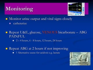 Monitoring
 Monitor urine output and vital signs closely
 catheterize
 Repeat U&E, glucose, VENOUS bicarbonate – ABG
PAINFUL
 2 – 4 hours, 6 - 8 hours, 12 hours, 24 hours
 Repeat ABG at 2 hours if not improving
 ? Alternative cause for acidosis e.g. lactate
 