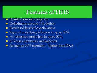 Features of HHS
 Possibly osmotic symptoms
 Dehydration around 10L deficit
 Decreased level of conciousness
 Signs of underlying infection in up to 50%
 +/- thrombo-embolism in up to 30%
 2/3 cases previously undiagnosed
 As high as 50% mortality – higher than DKA
 