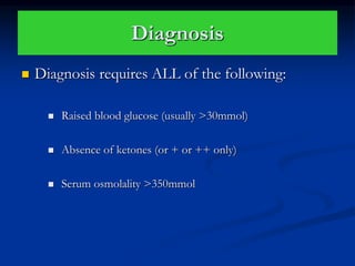 Diagnosis
 Diagnosis requires ALL of the following:
 Raised blood glucose (usually >30mmol)
 Absence of ketones (or + or ++ only)
 Serum osmolality >350mmol
 