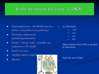 Is the treatment the same as DKA?
 Fluid replacement – SLOWER (may be a
marker of population not pathology)
 Electrolyte replacement
(pseudohyponatraemia)
 Insulin – ‘slower’ scale – normally very
responsive to IV insulin
 Search for cause
 ANTICOAGULATION
 Monitor
 1L 0.9% NaCl
 1 hr*
 2 hr
 4 hr
 8 hr
Then continue NaCl 0.9% as dictated
by fluid status
*half the rate of DKA
 