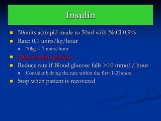 Insulin
 50units actrapid made to 50ml with NaCl 0.9%
 Rate: 0.1 units/kg/hour
 70kg = 7 units/hour
 More insulin sensitive
 Reduce rate if Blood glucose falls >10 mmol / hour
 Consider halving the rate within the first 1-2 hours
 Stop when patient is recovered
 