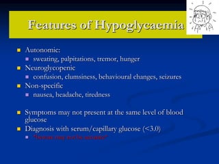 Features of Hypoglycaemia
 Autonomic:
 sweating, palpitations, tremor, hunger
 Neuroglycopenic
 confusion, clumsiness, behavioural changes, seizures
 Non-specific
 nausea, headache, tiredness
 Symptoms may not present at the same level of blood
glucose
 Diagnosis with serum/capillary glucose (<3.0)
 *beware may not be accurate*
 