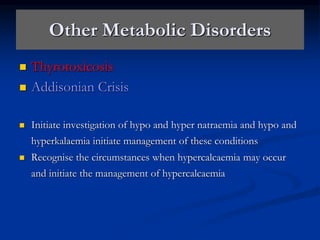 Other Metabolic Disorders
 Thyrotoxicosis
 Addisonian Crisis
 Initiate investigation of hypo and hyper natraemia and hypo and
hyperkalaemia initiate management of these conditions
 Recognise the circumstances when hypercalcaemia may occur
and initiate the management of hypercalcaemia
 