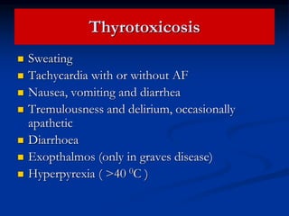 Thyrotoxicosis
 Sweating
 Tachycardia with or without AF
 Nausea, vomiting and diarrhea
 Tremulousness and delirium, occasionally
apathetic
 Diarrhoea
 Exopthalmos (only in graves disease)
 Hyperpyrexia ( >40 0C )
 