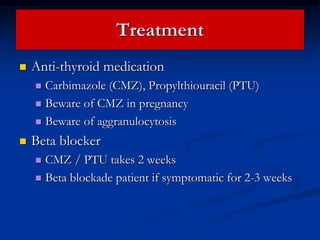 Treatment
 Anti-thyroid medication
 Carbimazole (CMZ), Propylthiouracil (PTU)
 Beware of CMZ in pregnancy
 Beware of aggranulocytosis
 Beta blocker
 CMZ / PTU takes 2 weeks
 Beta blockade patient if symptomatic for 2-3 weeks
 