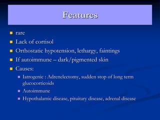 Features
 rare
 Lack of cortisol
 Orthostatic hypotension, lethargy, faintings
 If autoimmune – dark/pigmented skin
 Causes:
 Iatrogenic : Adrenelectomy, sudden stop of long term
glucocorticoids
 Autoimmune
 Hypothalamic disease, pituitary disease, adrenal disease
 
