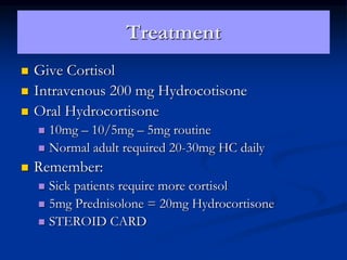 Treatment
 Give Cortisol
 Intravenous 200 mg Hydrocotisone
 Oral Hydrocortisone
 10mg – 10/5mg – 5mg routine
 Normal adult required 20-30mg HC daily
 Remember:
 Sick patients require more cortisol
 5mg Prednisolone = 20mg Hydrocortisone
 STEROID CARD
 