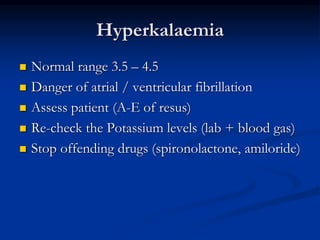 Hyperkalaemia
 Normal range 3.5 – 4.5
 Danger of atrial / ventricular fibrillation
 Assess patient (A-E of resus)
 Re-check the Potassium levels (lab + blood gas)
 Stop offending drugs (spironolactone, amiloride)
 