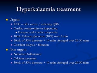 Hyperkalaemia treatment
 Urgent
 ECG – tall t waves / widening QRS
 Cardiac compromise or impending
 Emergency call if cardiac compromise
 10mL Calcium gluconate (10%) over 2 min
 50mL of 50% dextrose + 10 units Actrapid over 20-30 mins
 Consider dialysis / filtration
 Non urgent
 Nebulised Salbutamol
 Calcium resonium
 50mL of 50% dextrose + 10 units Actrapid over 20-30 mins
 