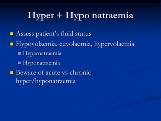 Hyper + Hypo natraemia
 Assess patient’s fluid status
 Hypovolaemia, euvolaemia, hypervolaemia
 Hypernatraemia
 Hyponatraemia
 Beware of acute vs chronic
hyper/hyponatraemia
 