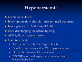 Hyponatraemia
 Common in elderly
 If asymptomatic + chronic – may not need treatment
 Investigate cause: Addisons, SIADH
 Consider stopping the offending drug
 ACE-i, diuretics, omeprazole
 Main treatment:
 Fluid restrict if euvolaemia / hypervolaemia
 If unable to tolerate – consider V2 receptor antagonist
 If hypovolaemia– slow fluid resuscitation
 BEWARE – too quick replacement can cause Central
Pontine Myelinolysis
 