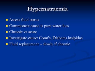 Hypernatraemia
 Assess fluid status
 Commonest cause is pure water loss
 Chronic vs acute
 Investigate cause: Conn’s, Diabetes insipidus
 Fluid replacement – slowly if chronic
 