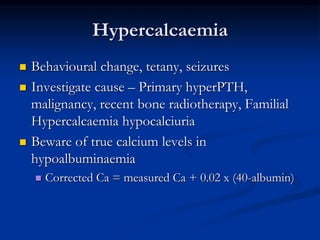 Hypercalcaemia
 Behavioural change, tetany, seizures
 Investigate cause – Primary hyperPTH,
malignancy, recent bone radiotherapy, Familial
Hypercalcaemia hypocalciuria
 Beware of true calcium levels in
hypoalbuminaemia
 Corrected Ca = measured Ca + 0.02 x (40-albumin)
 