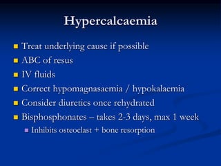 Hypercalcaemia
 Treat underlying cause if possible
 ABC of resus
 IV fluids
 Correct hypomagnasaemia / hypokalaemia
 Consider diuretics once rehydrated
 Bisphosphonates – takes 2-3 days, max 1 week
 Inhibits osteoclast + bone resorption
 