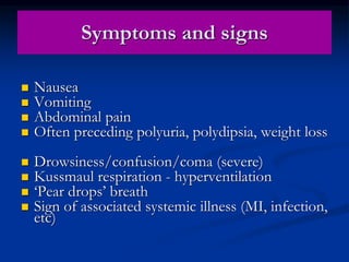 Symptoms and signs
 Nausea
 Vomiting
 Abdominal pain
 Often preceding polyuria, polydipsia, weight loss
 Drowsiness/confusion/coma (severe)
 Kussmaul respiration - hyperventilation
 ‘Pear drops’ breath
 Sign of associated systemic illness (MI, infection,
etc)
 