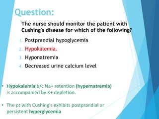 The nurse should monitor the patient with
Cushing's disease for which of the following?
1. Postprandial hypoglycemia
2. Hypokalemia.
3. Hyponatremia
4. Decreased urine calcium level
• Hypokalemia b/c Na+ retention (hypernatremia)
is accompanied by K+ depletion.
• The pt with Cushing's exhibits postprandial or
persistent hyperglycemia
Question:
 