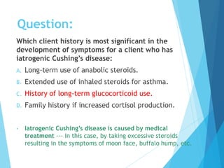 Question:
Which client history is most significant in the
development of symptoms for a client who has
iatrogenic Cushing’s disease:
A. Long-term use of anabolic steroids.
B. Extended use of inhaled steroids for asthma.
C. History of long-term glucocorticoid use.
D. Family history if increased cortisol production.
• Iatrogenic Cushing’s disease is caused by medical
treatment --- In this case, by taking excessive steroids
resulting in the symptoms of moon face, buffalo hump, etc.
 