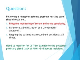 Following a hypophysectomy, post-op nursing care
should focus on…
A. Frequent monitoring of serum and urine osmolarity.
B. Parenteral administration of a GH-receptor
antagonist.
C. Keeping the patient in a recumbent position at all
times.
Need to monitor for DI from damage to the posterior
pituitary gland (lack of ADH)  diabetes insipidus
Question:
 