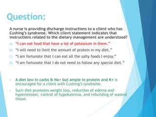 A nurse is providing discharge instructions to a client who has
Cushing’s syndrome. Which client statement indicates that
instructions related to the dietary management are understood?
A) “I can eat food that have a lot of potassium in them.”
B) “I will need to limit the amount of protein in my diet.”
C) “I am fortunate that I can eat all the salty foods I enjoy.”
D) “I am fortunate that I do not need to follow any special diet.”
• A diet low in carbs & Na+ but ample in protein and K+ is
encouraged for a client with Cushing’s syndrome.
• Such diet promotes weight loss, reduction of edema and
hypertension, control of hypokalemia, and rebuilding of wasted
tissue.
Question:
 