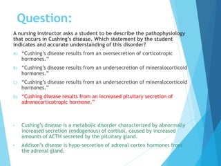 A nursing instructor asks a student to be describe the pathophysiology
that occurs in Cushing’s disease. Which statement by the student
indicates and accurate understanding of this disorder?
A) “Cushing’s disease results from an oversecretion of corticotropic
hormones.”
B) “Cushing’s disease results from an undersecretion of mineralocorticoid
hormones.”
C) “Cushing’s disease results from an undersecretion of mineralocorticoid
hormones.”
D) “Cushing disease results from an increased pituitary secretion of
adrenocorticotropic hormone.”
• Cushing’s disease is a metabolic disorder characterized by abnormally
increased secretion (endogenous) of cortisol, caused by increased
amounts of ACTH secreted by the pituitary gland.
• Addison’s disease is hypo-secretion of adrenal cortex hormones from
the adrenal gland.
Question:
 