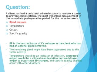 A client has had a unilateral adrenalectomy to remove a tumor.
To prevent complications, the most important measurement in
the immediate post-operative period for the nurse to take is:
A) Blood pressure
B) Temperature
C) Output
D) Specific gravity
• BP is the best indicator of CV collapse in the client who has
had an adrenal gland removed.
• The remaining gland might have been suppressed due to the
tumor activity.
• Temperature would be an indicator of infection, decreased
output would be a clinical manifestation but would take
longer to occur than BP changes, and specific gravity changes
occur with other disorders.
Question:
 