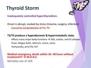 Thyroid Storm
• Inadequately controlled hyperthyroidism.
• Onset is abrupt, evoked by stress (trauma, surgery, infection)
• Caused by overproduction of T3 / T4
• T3/T4 produce a hyperdynamic & hypermetabolic state.
- Affects many major body functions  SNS, cardiac, and GI collapse.
- Fever, fatigue ALOC, delirium, manic, coma
- Tachycardia, atrial fib, SVT
• Medical emergency, death within 24- 48 hours without
treatment!!!  M.O.D.S.
• Mortality rate of 10%
 