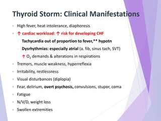 Thyroid Storm: Clinical Manifestations
 High fever, heat intolerance, diaphoresis
 ↑ cardiac workload: ↑ risk for developing CHF
◦ Tachycardia out of proportion to fever,** hypotn
◦ Dysrhythmias: especially atrial (a. fib, sinus tach, SVT)
◦ ↑ O2 demands & alterations in respirations
 Tremors, muscle weakness, hyperreflexia
 Irritability, restlessness
 Visual disturbances (diplopia)
 Fear, delirium, overt psychosis, convulsions, stupor, coma
 Fatigue
 N/V/D, weight loss
 Swollen extremities
 