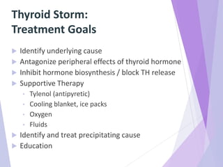 Thyroid Storm:
Treatment Goals
 Identify underlying cause
 Antagonize peripheral effects of thyroid hormone
 Inhibit hormone biosynthesis / block TH release
 Supportive Therapy
• Tylenol (antipyretic)
• Cooling blanket, ice packs
• Oxygen
• Fluids
 Identify and treat precipitating cause
 Education
 