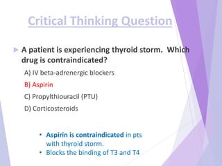 Critical Thinking Question
 A patient is experiencing thyroid storm. Which
drug is contraindicated?
A) IV beta-adrenergic blockers
B) Aspirin
C) Propylthiouracil (PTU)
D) Corticosteroids
• Aspirin is contraindicated in pts
with thyroid storm.
• Blocks the binding of T3 and T4
 