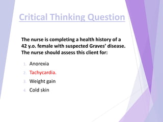 The nurse is completing a health history of a
42 y.o. female with suspected Graves’ disease.
The nurse should assess this client for:
1. Anorexia
2. Tachycardia.
3. Weight gain
4. Cold skin
Critical Thinking Question
 
