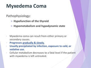 Myxedema Coma
Pathophysiology:
 Hypofunction of the thyroid
 Hypometabolism and hypodynamic state
• Myxedema coma can result from either primary or
secondary causes.
• Progresses gradually & slowly.
• Usually precipitated by infection, exposure to cold, or
sedative use.
• Cellular metabolism decreases to a fatal level if the patient
with myxedema is left untreated.
 