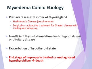 Myxedema Coma: Etiology
 Primary Disease: disorder of thyroid gland
• Hashimoto’s Disease (autoimmune)
• Surgical or radioactive treatment for Graves’ disease with
inadequate follow-up.
 Insufficient thyroid stimulation due to hypothalamus
or pituitary disease
 Exacerbation of hypothyroid state
 End stage of improperly treated or undiagnosed
hypothyroidism  death
 
