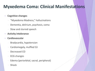 Myxedema Coma: Clinical Manifestations
 Cognitive changes
◦ “Myxedema Madness,” hallucinations
◦ Dementia, delirium, psychosis, coma
◦ Slow and slurred speech
 Activity intolerance
 Cardiovascular
◦ Bradycardia, hypotension
◦ Cardiomegaly, muffled S3
◦ Decreased CO
◦ ECG changes
◦ Edema (periorbital, sacral, peripheral)
◦ Shock
 
