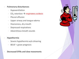 • Pulmonary disturbances
• Hypoventilation
• CO2 retention  respiratory acidosis
• Pleural effusion
• Upper airway and tongue edema
• Hoarseness, dry mouth
• Depressed respirations
• Adventitious breath sounds
• Hypothermia
• Severe hypothermia w/o shivering
• 88.6F = grave prognosis
• Decreased DTRs and slow movements
 