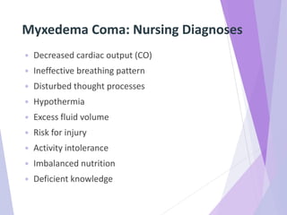 Myxedema Coma: Nursing Diagnoses
 Decreased cardiac output (CO)
 Ineffective breathing pattern
 Disturbed thought processes
 Hypothermia
 Excess fluid volume
 Risk for injury
 Activity intolerance
 Imbalanced nutrition
 Deficient knowledge
 