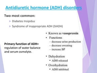 Antidiuretic hormone (ADH) disorders
Two most common:
 Diabetes Insipidus
 Syndrome of inappropriate ADH (SIADH)
Primary function of ADH=
regulation of water balance
and serum osmolyte.
 