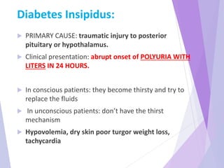 Diabetes Insipidus:
 PRIMARY CAUSE: traumatic injury to posterior
pituitary or hypothalamus.
 Clinical presentation: abrupt onset of POLYURIA WITH
LITERS IN 24 HOURS.
 In conscious patients: they become thirsty and try to
replace the fluids
 In unconscious patients: don’t have the thirst
mechanism
 Hypovolemia, dry skin poor turgor weight loss,
tachycardia
 