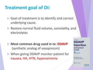 Treatment goal of DI:
 Goal of treatment is to identify and correct
underlying cause.
 Restore normal fluid volume, osmolality, and
electrolytes
 Most common drug used in tx: DDAVP
(synthetic analog of vasopressin)
 When giving DDAVP monitor patient for
nausea, HA, HTN, hyponatremia
 