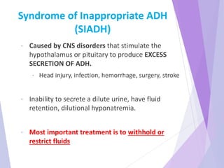 Syndrome of Inappropriate ADH
(SIADH)
• Caused by CNS disorders that stimulate the
hypothalamus or pituitary to produce EXCESS
SECRETION OF ADH.
• Head injury, infection, hemorrhage, surgery, stroke
• Inability to secrete a dilute urine, have fluid
retention, dilutional hyponatremia.
• Most important treatment is to withhold or
restrict fluids
 