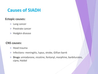 Causes of SIADH
Ectopic causes:
 Lung cancer
 Prostrate cancer
 Hodgkin disease
CNS causes:
 Head trauma
 Infections- meningitis, lupus, stroke, Gillian barrè
 Drugs: amiodarone, nicotine, fentanyl, morphine, barbiturates,
cipro, Haldol
 