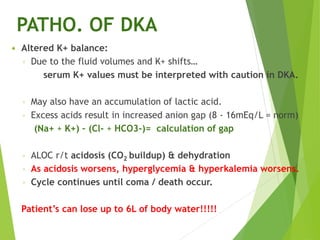 PATHO. OF DKA
 Altered K+ balance:
◦ Due to the fluid volumes and K+ shifts…
serum K+ values must be interpreted with caution in DKA.
◦ May also have an accumulation of lactic acid.
◦ Excess acids result in increased anion gap (8 - 16mEq/L = norm)
(Na+ + K+) – (Cl- + HCO3-)= calculation of gap
◦ ALOC r/t acidosis (CO2 buildup) & dehydration
◦ As acidosis worsens, hyperglycemia & hyperkalemia worsens.
◦ Cycle continues until coma / death occur.
Patient’s can lose up to 6L of body water!!!!!
 