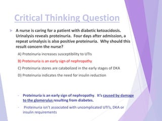 Critical Thinking Question
 A nurse is caring for a patient with diabetic ketoacidosis.
Urinalysis reveals proteinuria. Four days after admission, a
repeat urinalysis is also positive proteinuria. Why should this
result concern the nurse?
A) Proteinuria increases susceptibility to UTIs
B) Proteinuria is an early sign of nephropathy
C) Proteinuria stores are catabolized in the early stages of DKA
D) Proteinuria indicates the need for insulin reduction
• Proteinuria is an early sign of nephropathy. It’s caused by damage
to the glomerulus resulting from diabetes.
• Proteinuria isn’t associated with uncomplicated UTI’s, DKA or
insulin requirements
 