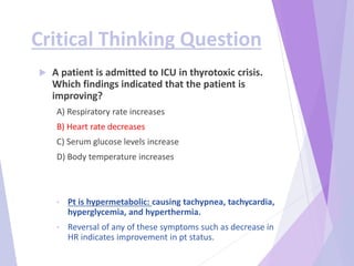 Critical Thinking Question
 A patient is admitted to ICU in thyrotoxic crisis.
Which findings indicated that the patient is
improving?
A) Respiratory rate increases
B) Heart rate decreases
C) Serum glucose levels increase
D) Body temperature increases
• Pt is hypermetabolic: causing tachypnea, tachycardia,
hyperglycemia, and hyperthermia.
• Reversal of any of these symptoms such as decrease in
HR indicates improvement in pt status.
 