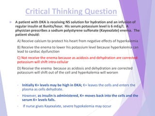 Critical Thinking Question
 A patient with DKA is receiving NS solution for hydration and an infusion of
regular insulin at 8units/hour. His serum potassium level is 6 mEq/l. A
physician prescribes a sodium polystyrene sulfonate (Kayexalate) enema. The
patient should:
A) Receive calcium to protect his heart from negative effects of hyperkalemia
B) Receive the enema to lower his potassium level because hyperkalemia can
lead to cardiac dysfunction
C) Not receive the enema because as acidosis and dehydration are corrected
potassium will shift intra-cellular
D) Receive the enema because as acidosis and dehydration are corrected
potassium will shift out of the cell and hyperkalemia will worsen
• Initially K+ levels may be high in DKA; K+ leaves the cells and enters the
plasma as cells dehydrate.
• However, as insulin is administered, K+ moves back into the cells and the
serum K+ levels falls.
• If nurse gives Kayexalate, severe hypokalemia may occur
 