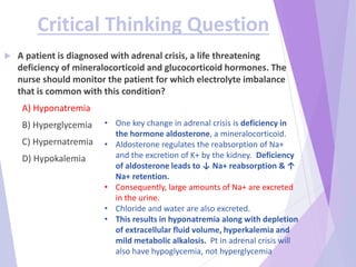 Critical Thinking Question
 A patient is diagnosed with adrenal crisis, a life threatening
deficiency of mineralocorticoid and glucocorticoid hormones. The
nurse should monitor the patient for which electrolyte imbalance
that is common with this condition?
A) Hyponatremia
B) Hyperglycemia
C) Hypernatremia
D) Hypokalemia
• One key change in adrenal crisis is deficiency in
the hormone aldosterone, a mineralocorticoid.
• Aldosterone regulates the reabsorption of Na+
and the excretion of K+ by the kidney. Deficiency
of aldosterone leads to ↓ Na+ reabsorption & ↑
Na+ retention.
• Consequently, large amounts of Na+ are excreted
in the urine.
• Chloride and water are also excreted.
• This results in hyponatremia along with depletion
of extracellular fluid volume, hyperkalemia and
mild metabolic alkalosis. Pt in adrenal crisis will
also have hypoglycemia, not hyperglycemia
 