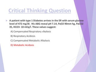 Critical Thinking Question
 A patient with type 1 Diabetes arrives in the ER with serum glucose
level of 472 mg/dl. His ABG reveal pH 7.14, PaO2 90mm hg, PaCO2
35, HCO3- 18 mEq/l. These values suggest:
A) Compensated Respiratory Alkalosis
B) Respiratory Acidosis
C) Compensated Metabolic Alkalosis
D) Metabolic Acidosis
 