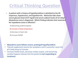 Critical Thinking Question
 A patient with a history of hypothyroidism is admitted to the ER
stuporous, hypotensive, and hypothermic. Admission labs show
serum glucose level of 67 mg/dl and serum sodium levels of 12 mEq/l.
Myxedema coma is diagnosed. Which finding indicates that treatment
for myxedema coma is effective?
A) Worsening cerebral hypoxia
B) Increase in body temperature
C) Decrease in heart rate
D) Increase PaCO2
• Myxedema coma follows severe, prolonged hypothyroidism.
• Thyroid supplement reverse the symptoms and if successful, cause the
pt’s body temp to increase.
• Increase PaCO2 levels, decrease cardiac output, and worsening
cerebral hypoxia indicate that the patient is not responding to
treatment.
 